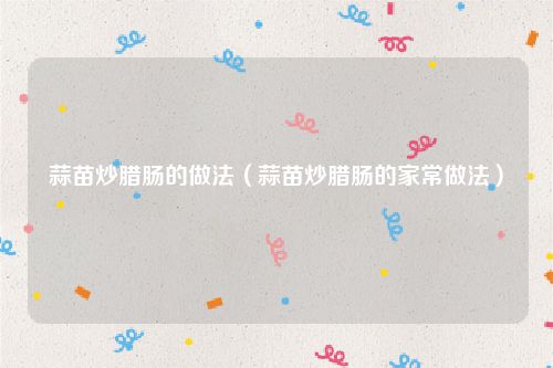 蒜苗炒腊肠的做法（蒜苗炒腊肠的家常做法）