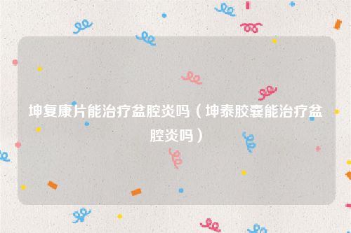 坤复康片能治疗盆腔炎吗（坤泰胶囊能治疗盆腔炎吗）