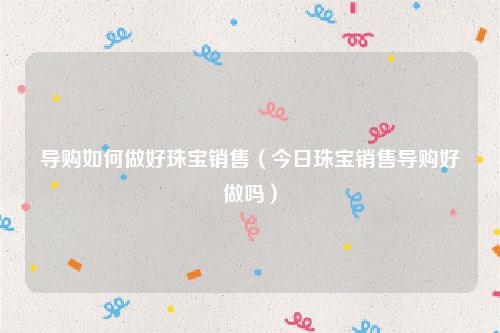 导购如何做好珠宝销售（今日珠宝销售导购好做吗）