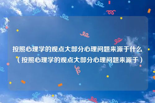 按照心理学的观点大部分心理问题来源于什么（按照心理学的观点大部分心理问题来源于）