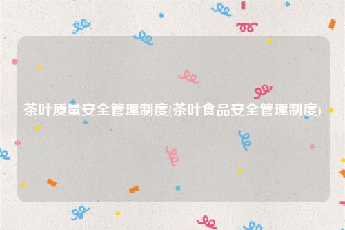 茶叶质量安全管理制度(茶叶食品安全管理制度)
