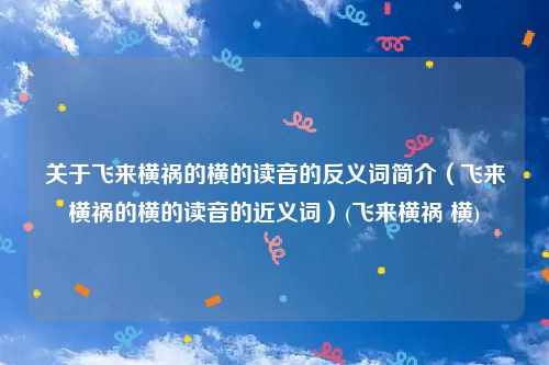 关于飞来横祸的横的读音的反义词简介（飞来横祸的横的读音的近义词）(飞来横祸 横)