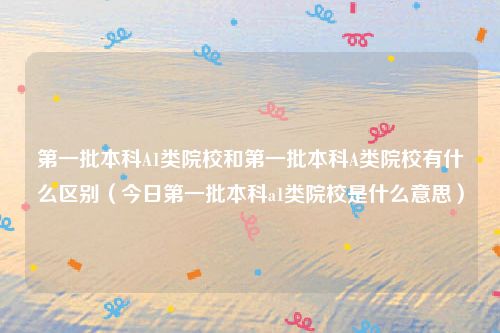 第一批本科A1类院校和第一批本科A类院校有什么区别（今日第一批本科a1类院校是什么意思）