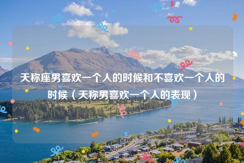 天称座男喜欢一个人的时候和不喜欢一个人的时候（天称男喜欢一个人的表现）