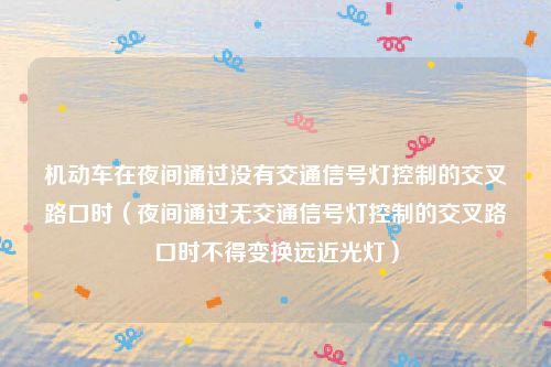 机动车在夜间通过没有交通信号灯控制的交叉路口时（夜间通过无交通信号灯控制的交叉路口时不得变换远近光灯）