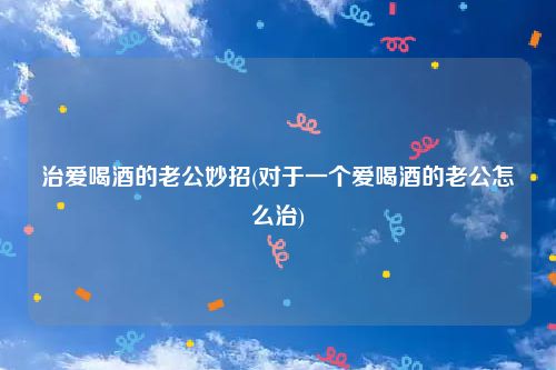 治爱喝酒的老公妙招(对于一个爱喝酒的老公怎么治)