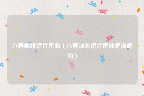 六弄咖啡馆片尾曲（六弄咖啡馆片尾曲是谁唱的）