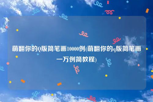 萌翻你的Q版简笔画10000例(萌翻你的q版简笔画一万例简教程)