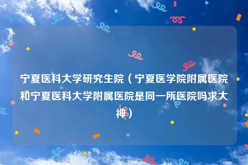 宁夏医科大学研究生院（宁夏医学院附属医院和宁夏医科大学附属医院是同一所医院吗求大神）