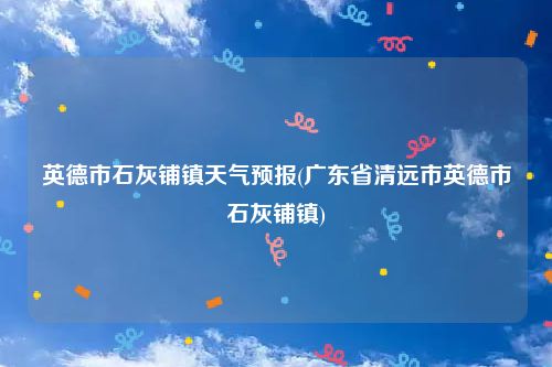 英德市石灰铺镇天气预报(广东省清远市英德市石灰铺镇)