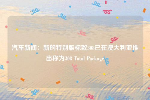汽车新闻：新的特别版标致308已在澳大利亚推出称为308 Total Package