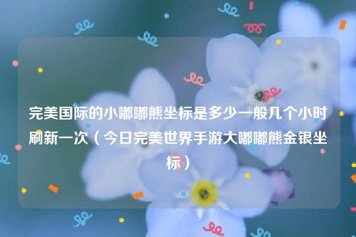 完美国际的小嘟嘟熊坐标是多少一般几个小时刷新一次（今日完美世界手游大嘟嘟熊金银坐标）