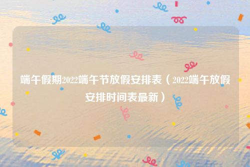 端午假期2022端午节放假安排表（2022端午放假安排时间表最新）