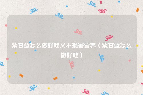 紫甘蓝怎么做好吃又不损害营养（紫甘蓝怎么做好吃）