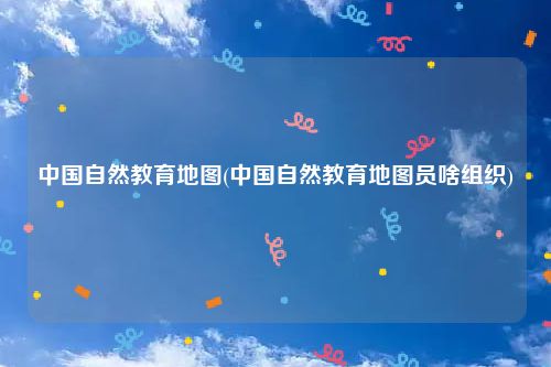 中国自然教育地图(中国自然教育地图员啥组织)