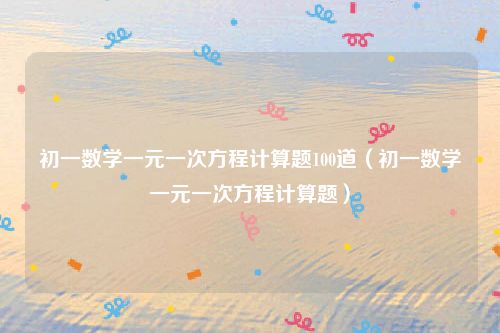 初一数学一元一次方程计算题100道（初一数学一元一次方程计算题）
