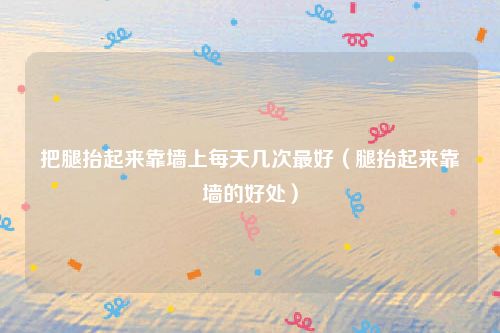 把腿抬起来靠墙上每天几次最好（腿抬起来靠墙的好处）
