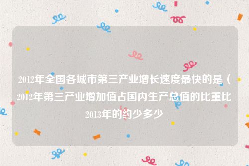 2012年全国各城市第三产业增长速度最快的是（2012年第三产业增加值占国内生产总值的比重比2013年的约少多少