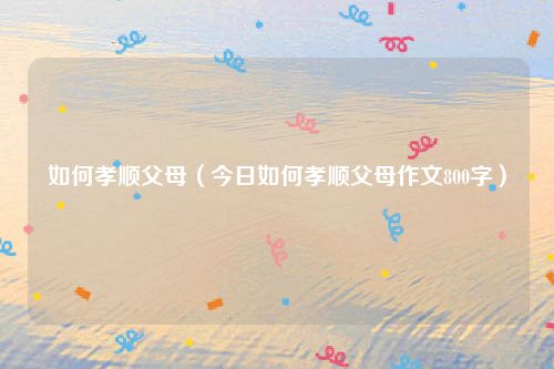 如何孝顺父母（今日如何孝顺父母作文800字）