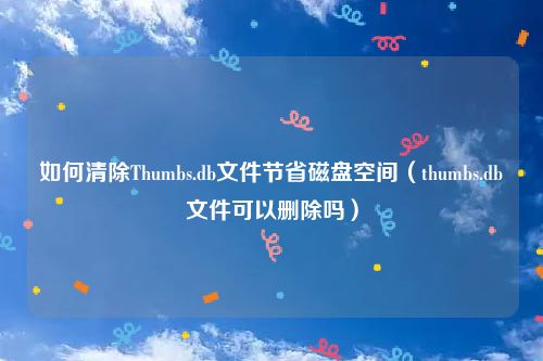 如何清除Thumbs.db文件节省磁盘空间（thumbs.db文件可以删除吗）
