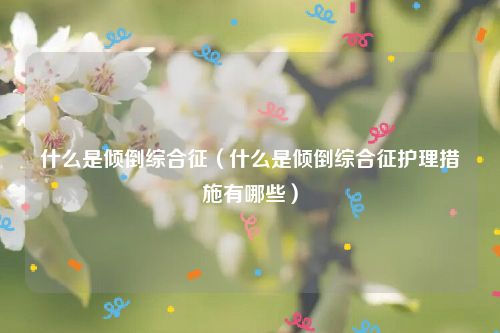 什么是倾倒综合征（什么是倾倒综合征护理措施有哪些）