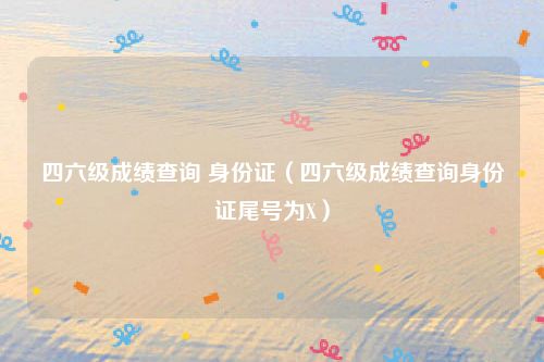 四六级成绩查询 身份证（四六级成绩查询身份证尾号为X）
