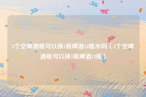 3个空啤酒瓶可以换1瓶啤酒18瓶水吗（3个空啤酒瓶可以换1瓶啤酒18瓶）