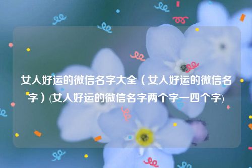 女人好运的微信名字大全（女人好运的微信名字）(女人好运的微信名字两个字一四个字)