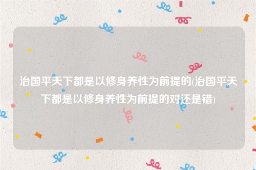 治国平天下都是以修身养性为前提的(治国平天下都是以修身养性为前提的对还是错)