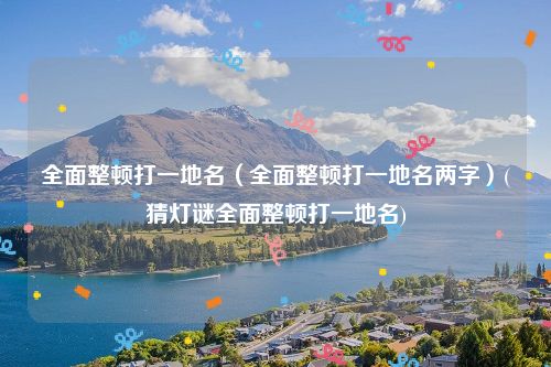 全面整顿打一地名（全面整顿打一地名两字）(猜灯谜全面整顿打一地名)