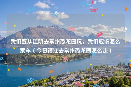 我们要从江阴去常州恐龙园玩，我们应该怎么乘车（今日镇江去常州恐龙园怎么走）