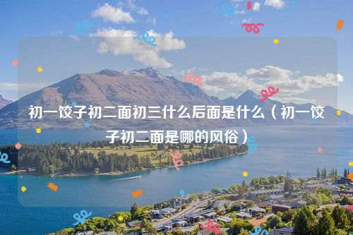 初一饺子初二面初三什么后面是什么（初一饺子初二面是哪的风俗）