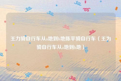 王力骑自行车从a地到b地陈平骑自行车（王为骑自行车从a地到b地）