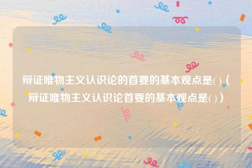 辩证唯物主义认识论的首要的基本观点是( )（辩证唯物主义认识论首要的基本观点是( )）
