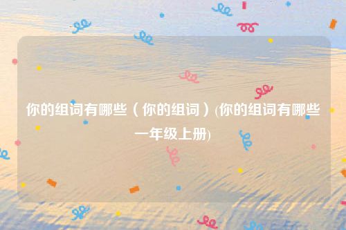 你的组词有哪些（你的组词）(你的组词有哪些一年级上册)