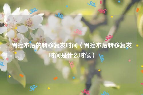 胃癌术后的转移复发时间(胃癌术后转移复发时间是什么时候)