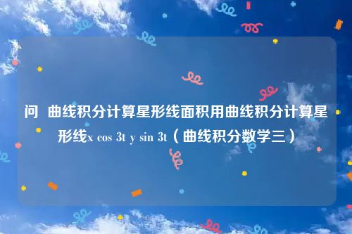 问  曲线积分计算星形线面积用曲线积分计算星形线x cos 3t y sin 3t（曲线积分数学三）