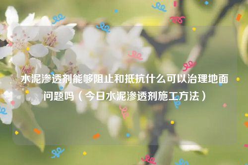 水泥渗透剂能够阻止和抵抗什么可以治理地面问题吗（今日水泥渗透剂施工方法）