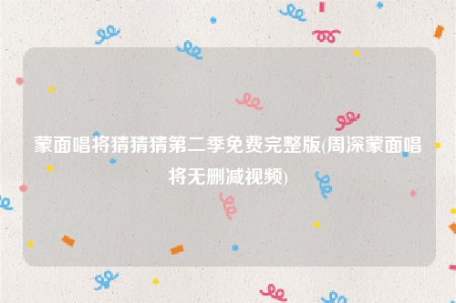 蒙面唱将猜猜猜第二季免费完整版(周深蒙面唱将无删减视频)