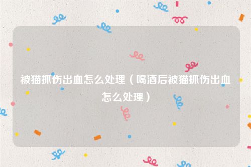 被猫抓伤出血怎么处理（喝酒后被猫抓伤出血怎么处理）