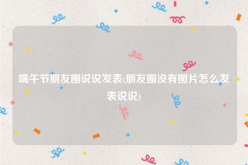 端午节朋友圈说说发表(朋友圈没有图片怎么发表说说)