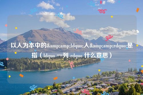 以人为本中的&amp;ldquo;人&amp;rdquo;是指（ldquo 一列 rdquo 什么意思）