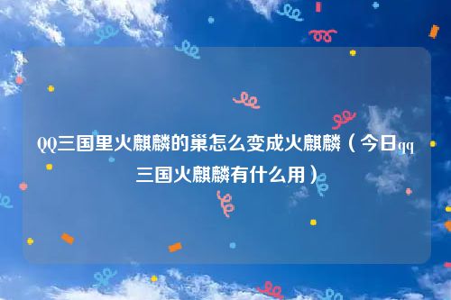 QQ三国里火麒麟的巢怎么变成火麒麟（今日qq三国火麒麟有什么用）