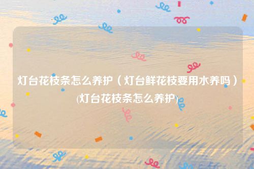 灯台花枝条怎么养护（灯台鲜花枝要用水养吗）(灯台花枝条怎么养护)