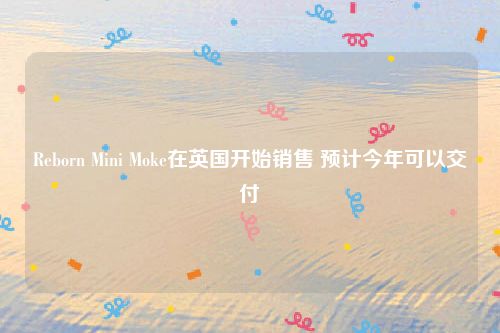 Reborn Mini Moke在英国开始销售 预计今年可以交付