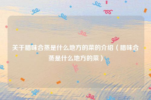 关于腊味合蒸是什么地方的菜的介绍（腊味合蒸是什么地方的菜）