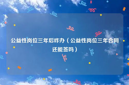 公益性岗位三年后咋办（公益性岗位三年合同还能签吗）