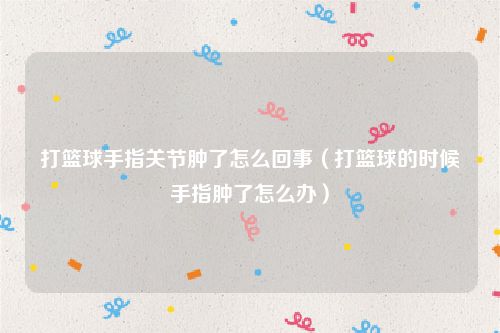 打篮球手指关节肿了怎么回事（打篮球的时候手指肿了怎么办）