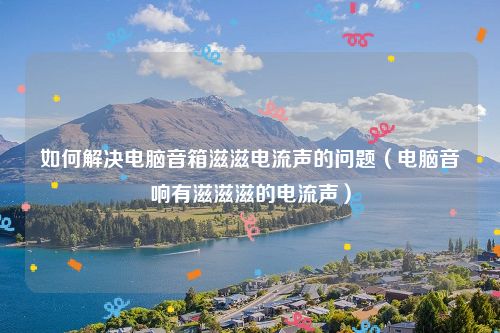 如何解决电脑音箱滋滋电流声的问题（电脑音响有滋滋滋的电流声）
