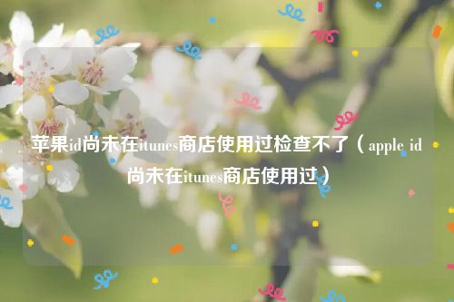 苹果id尚未在itunes商店使用过检查不了（apple id尚未在itunes商店使用过）